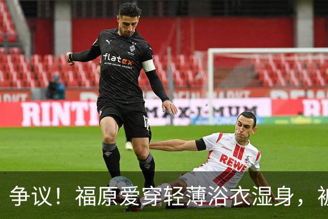 争议！福原爱穿轻薄浴衣湿身，被指色情擦边
